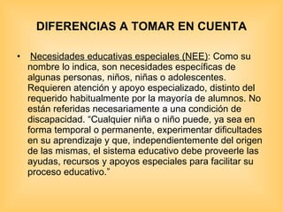 DIFERENCIAS A TOMAR EN CUENTA   Necesidades educativas especiales (NEE) : Como su nombre lo indica, son necesidades específicas de algunas personas, niños, niñas o adolescentes. Requieren atención y apoyo especializado, distinto del requerido habitualmente por la mayoría de alumnos. No están referidas necesariamente a una condición de discapacidad. “Cualquier niña o niño puede, ya sea en forma temporal o permanente, experimentar dificultades en su aprendizaje y que, independientemente del origen de las mismas, el sistema educativo debe proveerle las ayudas, recursos y apoyos especiales para facilitar su proceso educativo.” 