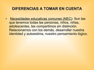 DIFERENCIAS A TOMAR EN CUENTA   Necesidades educativas comunes (NEC) : Son las que tenemos todas las personas, niños, niñas, adolescentes, las compartimos sin distinción. Relacionarnos con los demás, desarrollar nuestra identidad y autoestima, nuestro pensamiento lógico. 