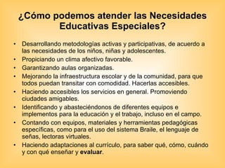 ¿Cómo podemos atender las Necesidades Educativas Especiales? Desarrollando metodologías activas y participativas, de acuerdo a las necesidades de los niños, niñas y adolescentes. Propiciando un clima afectivo favorable. Garantizando aulas organizadas. Mejorando la infraestructura escolar y de la comunidad, para que todos puedan transitar con comodidad. Hacerlas accesibles. Haciendo accesibles los servicios en general. Promoviendo ciudades amigables. Identificando y abasteciéndonos de diferentes equipos e implementos para la educación y el trabajo, incluso en el campo. Contando con equipos, materiales y herramientas pedagógicas específicas, como para el uso del sistema Braile, el lenguaje de señas, lectoras virtuales. Haciendo adaptaciones al currículo, para saber qué, cómo, cuándo y con qué enseñar y  evaluar . 