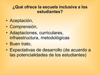 ¿Qué ofrece la escuela inclusiva a los estudiantes? Aceptación, Comprensión, Adaptaciones, curriculares, infraestructura, metodológicas Buen trato, Expectativas de desarrollo (de acuerdo a las potencialidades de los estudiantes) 