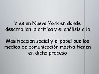 Y es en Nueva York en donde
desarrollan la crítica y el análisis a la
Masificación social y el papel que los
medios de comunicación masiva tienen
en dicho proceso

 