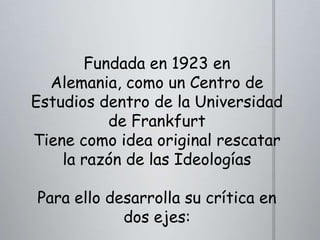 Fundada en 1923 en
Alemania, como un Centro de
Estudios dentro de la Universidad
de Frankfurt
Tiene como idea original rescatar
la razón de las Ideologías
Para ello desarrolla su crítica en
dos ejes:

 