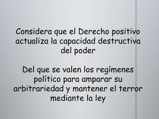 Considera que el Derecho positivo
actualiza la capacidad destructiva
del poder
Del que se valen los regímenes
político para amparar su
arbitrariedad y mantener el terror
mediante la ley

 