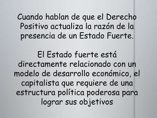 Cuando hablan de que el Derecho
Positivo actualiza la razón de la
presencia de un Estado Fuerte.
El Estado fuerte está
directamente relacionado con un
modelo de desarrollo económico, el
capitalista que requiere de una
estructura política poderosa para
lograr sus objetivos

 