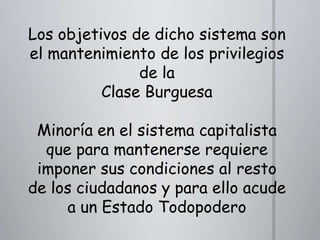 Los objetivos de dicho sistema son
el mantenimiento de los privilegios
de la
Clase Burguesa

Minoría en el sistema capitalista
que para mantenerse requiere
imponer sus condiciones al resto
de los ciudadanos y para ello acude
a un Estado Todopodero

 