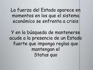 La fuerza del Estado aparece en
momentos en los que el sistema
económico se enfrenta a crisis
Y en la búsqueda de mantenerse
acude a la presencia de un Estado
fuerte que imponga reglas que
mantengan el
Status quo

 