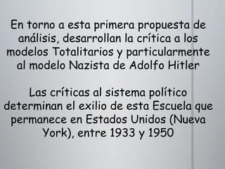 En torno a esta primera propuesta de
análisis, desarrollan la crítica a los
modelos Totalitarios y particularmente
al modelo Nazista de Adolfo Hitler
Las críticas al sistema político
determinan el exilio de esta Escuela que
permanece en Estados Unidos (Nueva
York), entre 1933 y 1950

 
