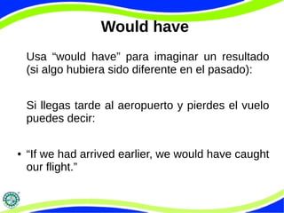 Would have
Usa “would have” para imaginar un resultado
(si algo hubiera sido diferente en el pasado):
Si llegas tarde al aeropuerto y pierdes el vuelo
puedes decir:
● “If we had arrived earlier, we would have caught
our flight.”
 