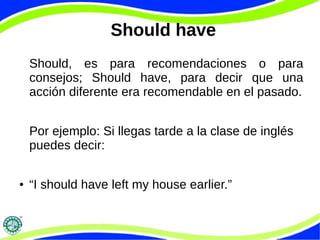 Should have
Should, es para recomendaciones o para
consejos; Should have, para decir que una
acción diferente era recomendable en el pasado.
Por ejemplo: Si llegas tarde a la clase de inglés
puedes decir:
● “I should have left my house earlier.”
 