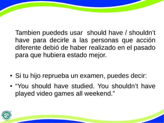Tambien puededs usar should have / shouldn’t
have para decirle a las personas que acción
diferente debió de haber realizado en el pasado
para que hubiera estado mejor.
● Si tu hijo reprueba un examen, puedes decir:
● “You should have studied. You shouldn’t have
played video games all weekend.”
 