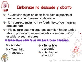 Embarazo no deseado y aborto• Cualquier mujer en edad fértil está expuesta al riesgo de un embarazo no deseado• En consecuencia no hay “perfil típico” de mujeres que abortan• No es raro que mujeres que admiten haber tenido aborto provocado estén casadas o tengan unión estable, ó sean madresAlternativas frente al embarazo no deseado• Abortar• Tener hijo indeseado• Tener hijo aceptado• Dar hijo en adopción