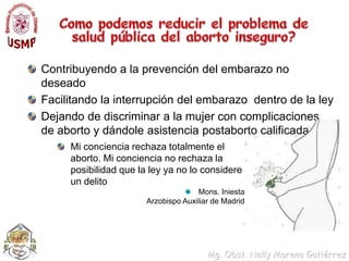 Como podemos reducir el problema de salud pública del aborto inseguro?Contribuyendo a la prevención del embarazo no deseadoFacilitando la interrupción del embarazo  dentro de la ley Dejando de discriminar a la mujer con complicaciones de aborto y dándole asistencia postaborto calificadaMi conciencia rechaza totalmente el aborto. Mi conciencia no rechaza la posibilidad que la ley ya no lo considere un delitoMons. IniestaArzobispo Auxiliar de Madrid