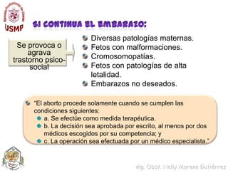 Si continua el embarazo:Diversas patologías maternas.Fetos con malformaciones.Cromosomopatías.Fetos con patologías de alta letalidad.Embarazos no deseados.Se provoca o agrava trastorno psico-social“El aborto procede solamente cuando se cumplen las condiciones siguientes:a. Se efectúe como medida terapéutica.b. La decisión sea aprobada por escrito, al menos por dos médicos escogidos por su competencia; yc. La operación sea efectuada por un médico especialista.”  