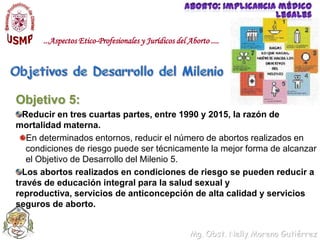 Aborto: implicancia médico legales...Aspectos Etico-Profesionales y Jurídicos del Aborto ....Objetivos de Desarrollo del MilenioObjetivo 5: Reducir en tres cuartas partes, entre 1990 y 2015, la razón de mortalidad materna.En determinados entornos, reducir el número de abortos realizados en condiciones de riesgo puede ser técnicamente la mejor forma de alcanzar el Objetivo de Desarrollo del Milenio 5.Los abortos realizados en condiciones de riesgo se pueden reducir a través de educación integral para la salud sexual y reproductiva, servicios de anticoncepción de alta calidad y servicios seguros de aborto.