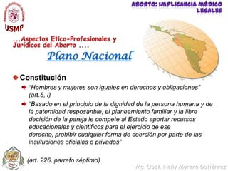 Aborto: implicancia médico legales...Aspectos Etico-Profesionales y Jurídicos del Aborto ....Plano NacionalConstitución “Hombres y mujeres son iguales en derechos y obligaciones” (art.5, I)“Basado en el principio de la dignidad de la persona humana y de la paternidad resposanble, el planeamiento familiar y la libre decisión de la pareja le compete al Estado aportar recursos educacionales y cientificos para el ejercicio de ese derecho, prohibir cualquier forma de coerción por parte de las instituciones oficiales o privados”    (art. 226, parrafo séptimo) 
