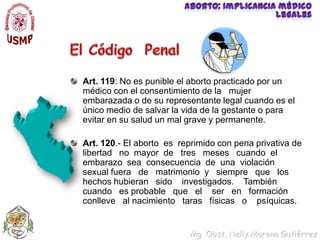 Aborto: implicancia médico legalesEl Código  PenalArt. 119: No es punible el aborto practicado por un médico con el consentimiento de la   mujer embarazada o de su representante legal cuando es el único medio de salvar la vida de la gestante o para evitar en su salud un mal grave y permanente.Art. 120.- El abortoes reprimido con pena privativa de libertadno mayor de tres meses cuando el embarazo sea consecuencia de una violación sexual fuerade matrimonio y siempre que los hechos hubieran sido investigados. También cuando es probable que el ser en formación conlleve al nacimiento taras físicas o psíquicas.