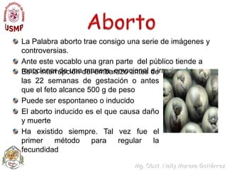AbortoLa Palabra aborto trae consigo una serie de imágenes y controversias. Ante este vocablo una gran parte  del público tiende a reaccionar de una manera  emocional e irracionalEs la interrupción del embarazo antes de las 22 semanas de gestación o antes que el feto alcance 500 g de pesoPuede ser espontaneo o inducidoEl aborto inducido es el que causa daño y muerteHa existido siempre. Tal vez fue el primer método para regular la fecundidad