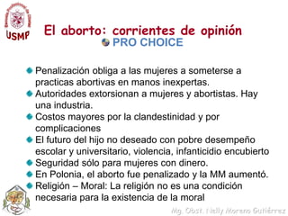 El aborto: corrientes de opinión PRO CHOICEPenalización obliga a las mujeres a someterse a practicas abortivas en manos inexpertas.Autoridades extorsionan a mujeres y abortistas. Hay una industria.Costos mayores por la clandestinidad y por complicaciones El futuro del hijo no deseado con pobre desempeño escolar y universitario, violencia, infanticidio encubiertoSeguridad sólo para mujeres con dinero.En Polonia, el aborto fue penalizado y la MM aumentó. Religión – Moral: La religión no es una condición necesaria para la existencia de la moral