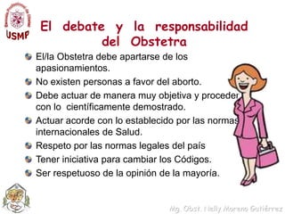 El  debate  y  la  responsabilidad  del  ObstetraEl/la Obstetra debe apartarse de los apasionamientos.No existen personas a favor del aborto.Debe actuar de manera muy objetiva y proceder con lo  científicamente demostrado. Actuar acorde con lo establecido por las normas  internacionales de Salud.Respeto por las normas legales del paísTener iniciativa para cambiar los Códigos.Ser respetuoso de la opinión de la mayoría.