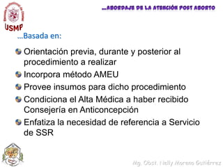 …Abordaje de la Atención Post Aborto…Basada en:Orientación previa, durante y posterior al procedimiento a realizarIncorpora método AMEUProvee insumos para dicho procedimientoCondiciona el Alta Médica a haber recibido Consejería en Anticoncepción Enfatiza la necesidad de referencia a Servicio de SSR