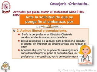 Consejería /Orientación…Actitudes que puede asumir el profesional OBSTETRA-OBSTETRIZ….Ante la solicitud de que se ponga fin al embarazo, por ser indeseado:2. Actitud liberal o complaciente. Sería la del profesional Obstetra-Obstetriz condescendiente o abortador de oficio. Basta la solicitud de la mujer para proceder a ejecutar el aborto, sin importar las circunstancias que rodean el caso. Acceder al querer de su paciente sin ningún análisis o consideración previo, pone al descubierto a un 	profesional mercantilista, vacío de toda formación ética.