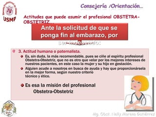 Consejería /Orientación…Actitudes que puede asumir el profesional OBSTETRA-OBSTETRIZ….Ante la solicitud de que se ponga fin al embarazo, por ser indeseado:3. Actitud humana o paternalista. Es, sin duda, la más recomendable, pues se ciñe al espíritu profesional Obstetra-Obstetriz, que no es otro que velar por los mejores intereses de nuestros pacientes, en este caso la mujer y su hijo en gestación. Alguien acude a nosotros en busca de ayuda y hay que proporcionársela en la mejor forma, según nuestro criterio	técnico y ético. Es esa la misión del profesional           Obstetra-Obstetriz
