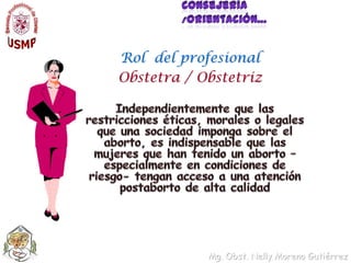 Consejería /Orientación…Rol  del profesionalObstetra / ObstetrizIndependientemente que las restricciones éticas, morales o legales que una sociedad imponga sobre el aborto, es indispensable que las mujeres que han tenido un aborto –especialmente en condiciones de riesgo- tengan acceso a una atención postaborto de alta calidad