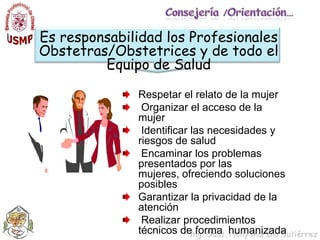 Consejería /Orientación…Es responsabilidad los Profesionales Obstetras/Obstetrices y de todo el  Equipo de SaludRespetar el relato de la mujer Organizar el acceso de la mujer Identificar las necesidades y riesgos de salud Encaminar los problemas presentados por las mujeres, ofreciendo soluciones posiblesGarantizar la privacidad de la atención  Realizar procedimientos técnicos de forma  humanizada