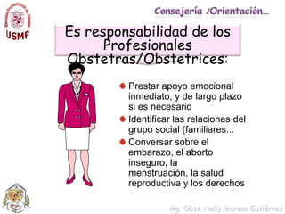 Consejería /Orientación…Es responsabilidad de los Profesionales Obstetras/Obstetrices:Prestar apoyo emocional inmediato, y de largo plazo si es necesarioIdentificar las relaciones del grupo social (familiares...Conversar sobre el embarazo, el aborto inseguro, la menstruación, la salud reproductiva y los derechos