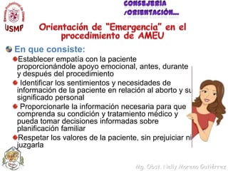 Consejería /Orientación…Orientación de “Emergencia” en el procedimiento de AMEUEn que consiste:Establecer empatía con la paciente proporcionándole apoyo emocional, antes, durante y después del procedimiento Identificar los sentimientos y necesidades de información de la paciente en relación al aborto y su significado personal Proporcionarle la información necesaria para que comprenda su condición y tratamiento médico y pueda tomar decisiones informadas sobre planificación familiarRespetar los valores de la paciente, sin prejuiciar ni juzgarla