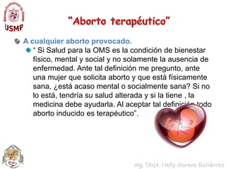 “Abortoterapéutico”A cualquierabortoprovocado.“ Si Saludpara la OMS es la condición de bienestarfísico, mental y social y no solamente la ausencia de enfermedad. Ante taldefinición me pregunto, ante unamujerquesolicitaaborto y queestáfísicamentesana, ¿estáacaso mental o socialmentesana? Si no lo está, tendríasusaludalterada y si la tiene , la medicinadebeayudarla. Al aceptartaldefinicióntodoabortoinducidoesterapéutico”.