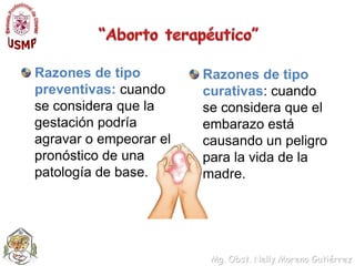 “Aborto terapéutico”Razones de tipo preventivas: cuando se considera que la gestación podría agravar o empeorar el pronóstico de una patología de base.Razones de tipo curativas: cuando se considera que el embarazo está causando un peligro para la vida de la madre.