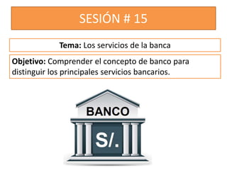 SESIÓN # 15
Objetivo: Comprender el concepto de banco para
distinguir los principales servicios bancarios.
Tema: Los servicios de la banca
 