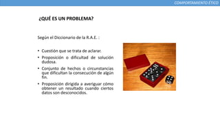 COMPORTAMIENTO ÉTICO
¿QUÉ ES UN PROBLEMA?
Según el Diccionario de la R.A.E. :
• Cuestión que se trata de aclarar.
• Proposición o dificultad de solución
dudosa.
• Conjunto de hechos o circunstancias
que dificultan la consecución de algún
fin.
• Proposición dirigida a averiguar cómo
obtener un resultado cuando ciertos
datos son desconocidos.
 
