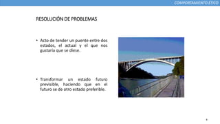 COMPORTAMIENTO ÉTICO
RESOLUCIÓN DE PROBLEMAS
• Acto de tender un puente entre dos
estados, el actual y el que nos
gustaría que se diese.
• Transformar un estado futuro
previsible, haciendo que en el
futuro se de otro estado preferible.
4
 