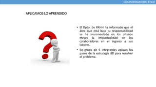 COMPORTAMIENTO ÉTICO
APLICAMOS LO APRENDIDO
• El Dpto. de RRHH ha informado que el
área que está bajo tu responsabilidad
se ha incrementado en los últimos
meses la impuntualidad de los
colaboradores en el ingreso a sus
labores.
• En grupo de 5 integrantes aplican los
pasos de la estrategia 8D para resolver
el problema.
 