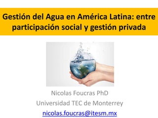 Gestión del Agua en América Latina: entre 
participación social y gestión privada 
Nicolas Foucras PhD 
Universidad TEC de Monterrey 
nicolas.foucras@itesm.mx 
 