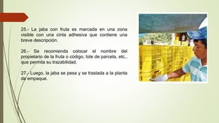 25.- La jaba con fruta es marcada en una zona
visible con una cinta adhesiva que contiene una
breve descripción.
26.- Se recomienda colocar el nombre del
propietario de la fruta o código, lote de parcela, etc.,
que permita su trazabilidad.
27.- Luego, la jaba se pesa y se traslada a la planta
de empaque.
 