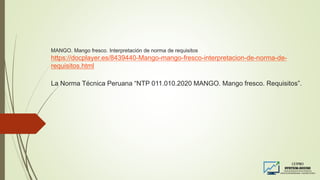 MANGO. Mango fresco. Interpretación de norma de requisitos
https://docplayer.es/8439440-Mango-mango-fresco-interpretacion-de-norma-de-
requisitos.html
La Norma Técnica Peruana “NTP 011.010.2020 MANGO. Mango fresco. Requisitos”.
 
