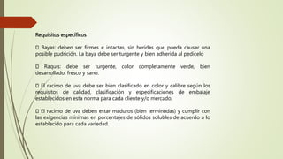 Requisitos específicos
Bayas: deben ser firmes e intactas, sin heridas que pueda causar una
posible pudrición. La baya debe ser turgente y bien adherida al pedicelo
Raquis: debe ser turgente, color completamente verde, bien
desarrollado, fresco y sano.
El racimo de uva debe ser bien clasificado en color y calibre según los
requisitos de calidad, clasificación y especificaciones de embalaje
establecidos en esta norma para cada cliente y/o mercado.
El racimo de uva deben estar maduros (bien terminadas) y cumplir con
las exigencias mínimas en porcentajes de sólidos solubles de acuerdo a lo
establecido para cada variedad.
 