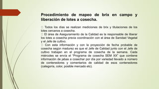 Procedimiento de mapeo de brix en campo y
liberación de lotes a cosecha.
Todos los días se realizan mediciones de brix y titulaciones de los
lotes cercanos a cosecha.
El área de Aseguramiento de la Calidad es la responsable de liberar
los lotes a cosecha previa coordinación con el área de Sanidad Vegetal
y el Jefe de cultivo.
Con esta información y con la proyección de fecha probable de
cosecha según madurez es que el Jefe de Calidad junto con el Jefe de
cultivo trabajan en el programa de cosecha de la semana. Cada
miércoles se envía el “Programa de cosecha SEM XX” que contiene
información de jabas a cosechar por día por variedad llevado a número
de contenedores y comentarios de calidad de esos contenedores
(categoría, color, posible mercado etc).
 