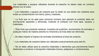 Los materiales y equipos utilizados durante la cosecha no deben estar en contacto
directo con el suelo.
Los materiales y equipos de cosecha que no están en uso deben ser cubiertos para
evitar su contaminación con tierra, polvo y roedores.
La fruta que no es apta para consumo humano (por ejemplo la podrida) debe ser
prontamente separada y eliminada, evitando el contacto con fruta apta, equipos y
materiales.
Toda fruta que presente residuos, muestras de pudrición, excrementos de animales o
cualquier indicio de materia extraña no inherente a la fruta debe ser eliminada.
Se debe impedir el ingreso de animales domésticos al área de cosecha.
Los materiales de cosecha deben ser utilizados exclusivamente para este fin.
No se debe utilizar para la cosecha materiales o elementos que previamente fueron
destinados a contener o transportar materiales tóxicos, peligrosos o contaminantes.
 