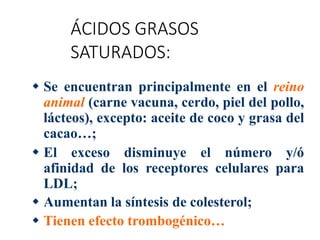 ÁCIDOS GRASOS
SATURADOS:
 Se encuentran principalmente en el reino
animal (carne vacuna, cerdo, piel del pollo,
lácteos), excepto: aceite de coco y grasa del
cacao…;
 El exceso disminuye el número y/ó
afinidad de los receptores celulares para
LDL;
 Aumentan la síntesis de colesterol;
 Tienen efecto trombogénico…
 
