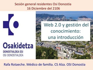 Web 2.0 y gestión del
conocimiento:
una introducción
Sesión general residentes Osi Donostia
16 Diciembre del 2106
Rafa Rotaeche. Médico de familia. CS Alza. OSI Donostia
 