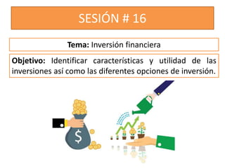 SESIÓN # 16
Objetivo: Identificar características y utilidad de las
inversiones así como las diferentes opciones de inversión.
Tema: Inversión financiera
 