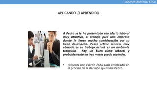 COMPORTAMIENTO ÉTICO
A Pedro se le ha presentado una oferta laboral
muy atractiva, él trabaja para una empresa
donde le tienen mucha consideración por su
buen desempeño. Pedro refiere sentirse muy
cómodo en su trabajo actual, es un ambiente
tranquilo, hay un buen clima laboral y
probablemente en tres meses pueda ascender.
• Presenta por escrito cada paso empleado en
el proceso de la decisión que tome Pedro.
APLICANDO LO APRENDIDO
 
