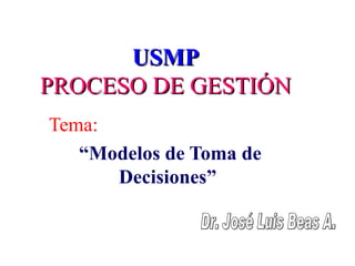 USMP PROCESO DE GESTIÓN Tema:   “ Modelos de Toma de Decisiones”  Dr. José Luis Beas A. 