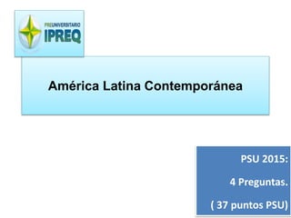 América Latina Contemporánea 
PSU 2015: 
4 Preguntas. 
( 37 puntos PSU) 
 