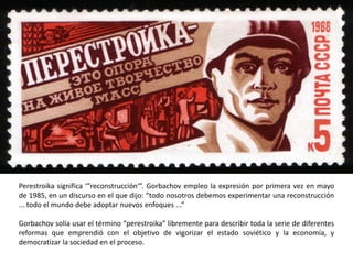 Perestroika significa ‘”reconstrucción‘”. Gorbachov empleo la expresión por primera vez en mayo 
de 1985, en un discurso en el que dijo: “todo nosotros debemos experimentar una reconstrucción 
... todo el mundo debe adoptar nuevos enfoques ...” 
Gorbachov solía usar el término “perestroika” libremente para describir toda la serie de diferentes 
reformas que emprendió con el objetivo de vigorizar el estado soviético y la economía, y 
democratizar la sociedad en el proceso. 
 