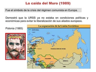 La caída del Muro (1989) 
Fue el símbolo de la crisis del régimen comunista en Europa. 
Demostró que la URSS ya no estaba en condiciones políticas y 
económicas para evitar la liberalización de sus aliados europeos. 
Polonia (1985) 
 
